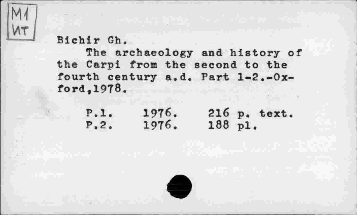 ﻿Bichir Gh.
The archaeology and history of the Carpi fron the second to the fourth century a.d. Part 1-2.-Oxford,1978.
P.l.	1976.	216 p. text.
P.2.	1976.	188 pl.